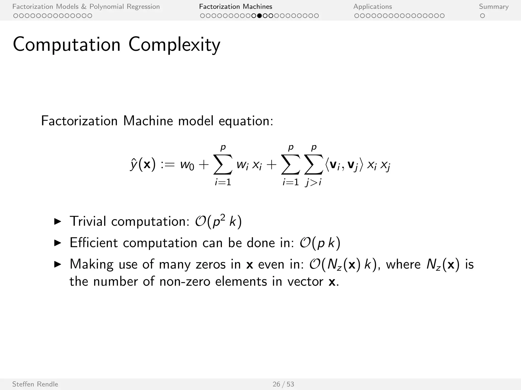 Factorization Models  Polynomial Regression Factorization Machines Applications Summary 
Outline 
Factorization Models  Polynomial Regression 
Factorization Machines 
Model 
Examples 
Properties 
Learning 
libFM Software 
Applications 
Summary 
Steen Rendle 25 / 53 
 