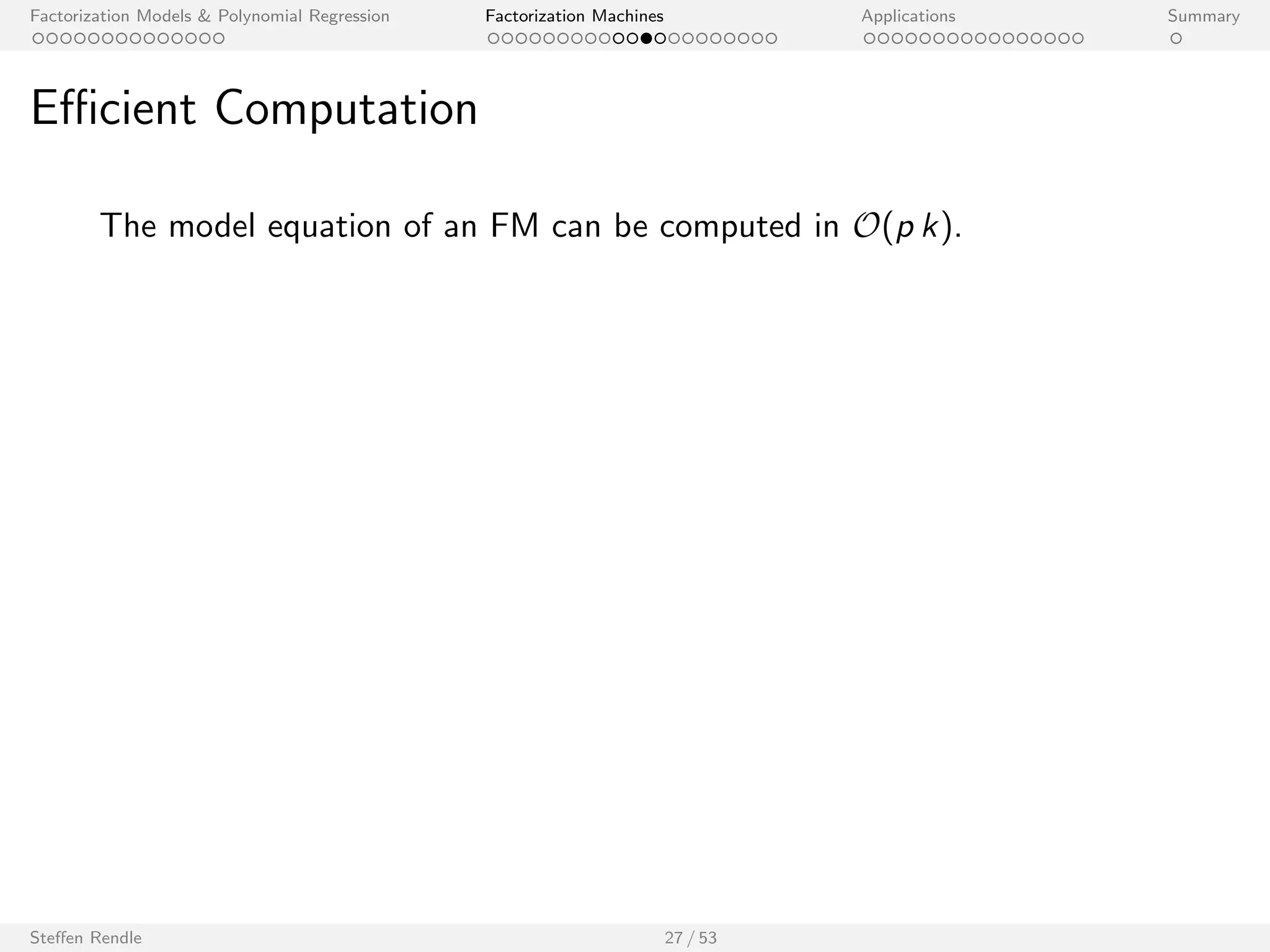 Factorization Models  Polynomial Regression Factorization Machines Applications Summary 
Computation Complexity 
Factorization Machine model equation: 
^y(x) := w0 + 
Xp 
i=1 
wi xi + 
Xp 
i=1 
Xp 
ji 
hvi ; vj i xi xj 
I Trivial computation: O(p2 k) 
Steen Rendle 26 / 53 
 
