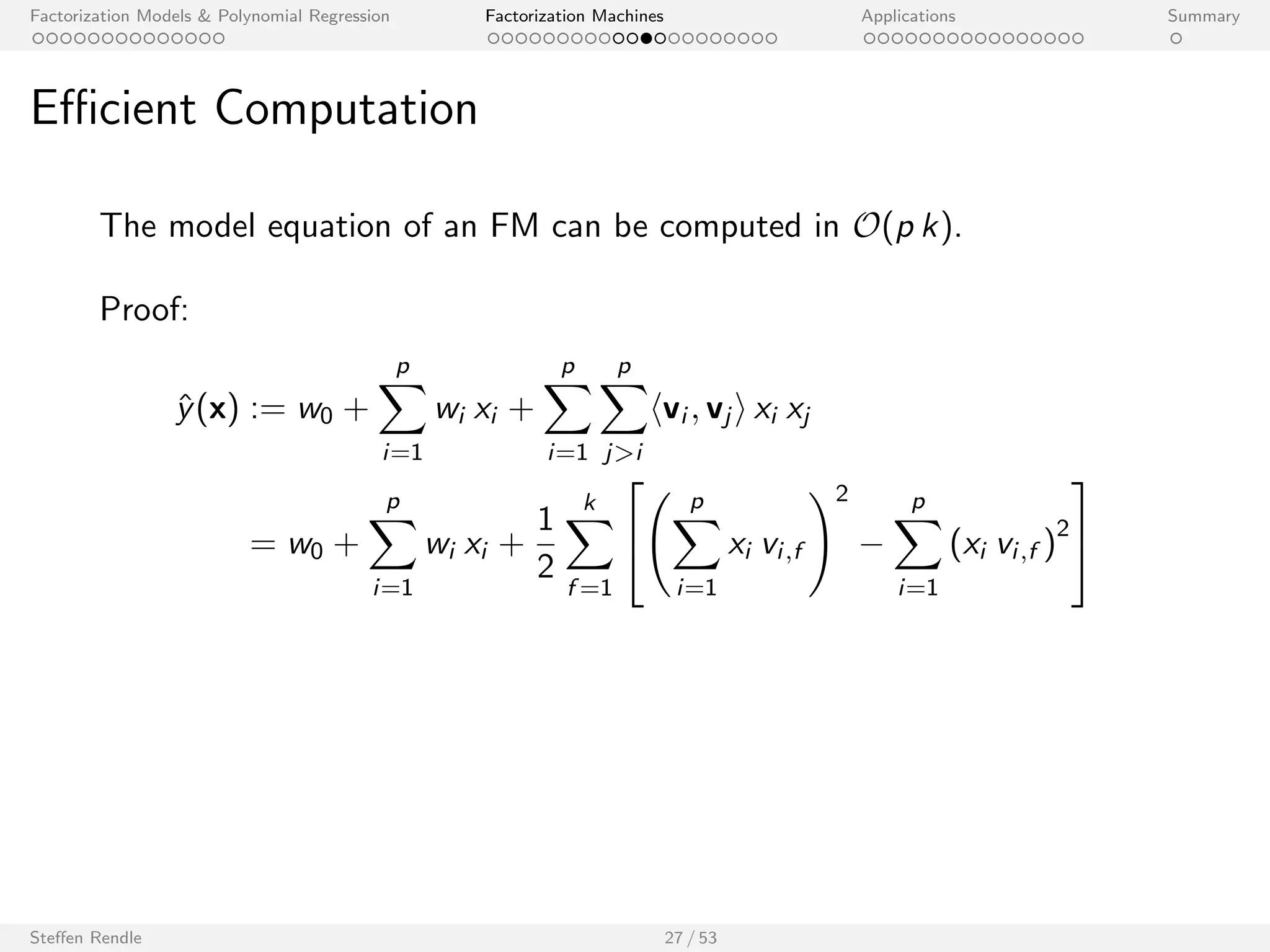 Factorization Models  Polynomial Regression Factorization Machines Applications Summary 
Computation Complexity 
Factorization Machine model equation: 
^y(x) := w0 + 
Xp 
i=1 
wi xi + 
Xp 
i=1 
Xp 
ji 
hvi ; vj i xi xj 
I Trivial computation: O(p2 k) 
I Ecient computation can be done in: O(p k) 
Steen Rendle 26 / 53 
 
