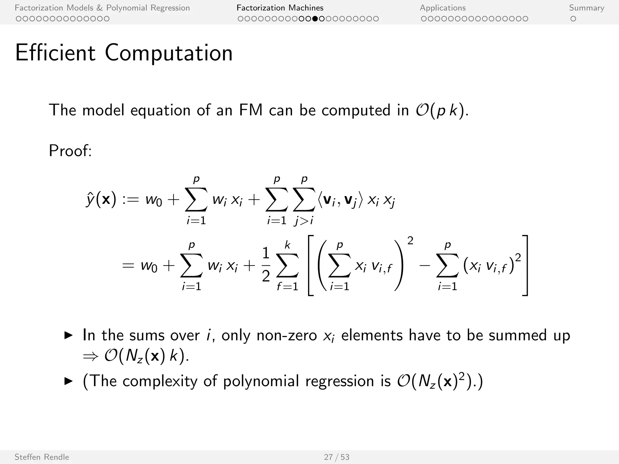 Factorization Models  Polynomial Regression Factorization Machines Applications Summary 
Computation Complexity 
Factorization Machine model equation: 
^y(x) := w0 + 
Xp 
i=1 
wi xi + 
Xp 
i=1 
Xp 
ji 
hvi ; vj i xi xj 
I Trivial computation: O(p2 k) 
I Ecient computation can be done in: O(p k) 
I Making use of many zeros in x even in: O(Nz (x) k), where Nz (x) is 
the number of non-zero elements in vector x. 
Steen Rendle 26 / 53 
 