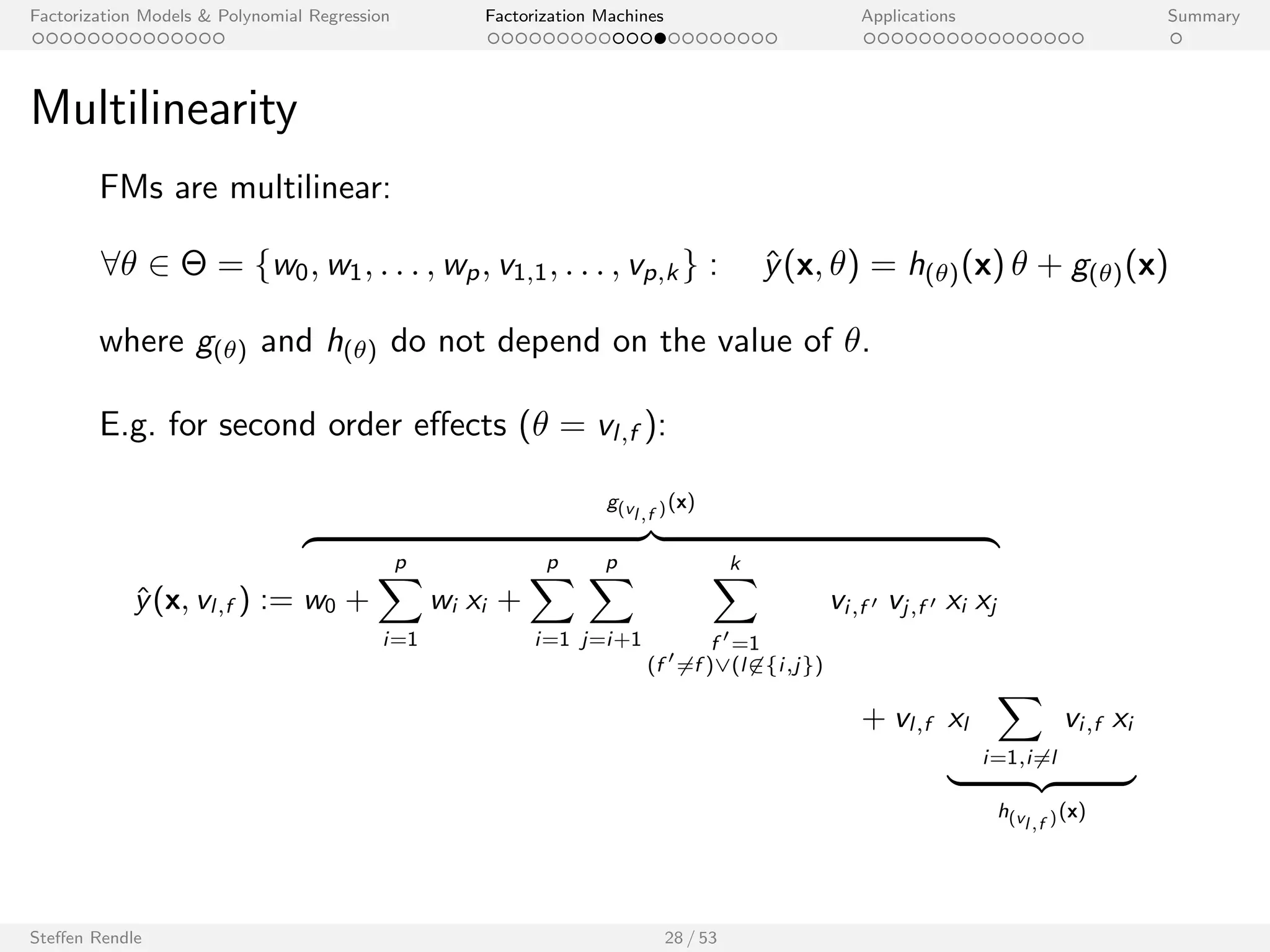 Factorization Models  Polynomial Regression Factorization Machines Applications Summary 
Ecient Computation 
The model equation of an FM can be computed in O(p k). 
Proof: 
^y(x) := w0 + 
Xp 
i=1 
wi xi + 
Xp 
i=1 
Xp 
ji 
hvi ; vj i xi xj 
= w0 + 
Xp 
i=1 
wi xi + 
1 
2 
Xk 
f =1 
2 
4 
  Xp 
i=1 
xi vi ;f 
!2 
 
Xp 
i=1 
(xi vi ;f )2 
3 
5 
Steen Rendle 27 / 53 
 