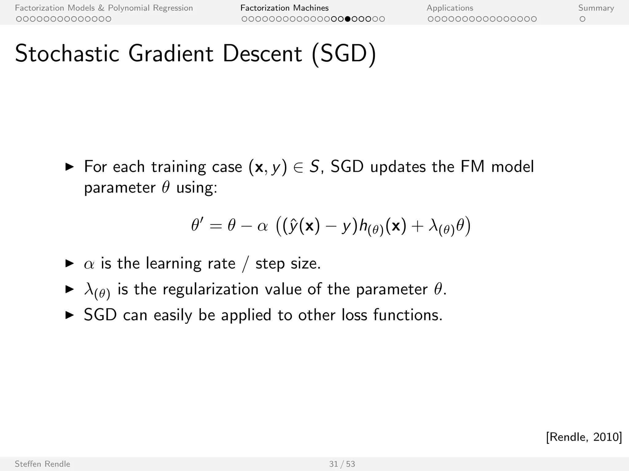 Factorization Models  Polynomial Regression Factorization Machines Applications Summary 
Multilinearity 
FMs are multilinear: 
8 2  = fw0;w1; : : : ;wp; v1;1; : : : ; vp;kg : ^y(x; ) = h()(x)  + g()(x) 
where g() and h() do not depend on the value of . 
E.g. for second order eects ( = vl ;f ): 
^y(x; vl;f ) := 
g(vl;f )(x) 
z }| { 
w0 + 
Xp 
i=1 
wi xi + 
Xp 
i=1 
Xp 
j=i+1 
Xk 
f 0=1 
(f 06=f )_(l62fi ;jg) 
vi ;f 0 vj;f 0 xi xj 
+ vl;f xl 
X 
i=1;i6=l 
vi ;f xi 
| {z } 
h(vl;f )(x) 
Steen Rendle 28 / 53 
 