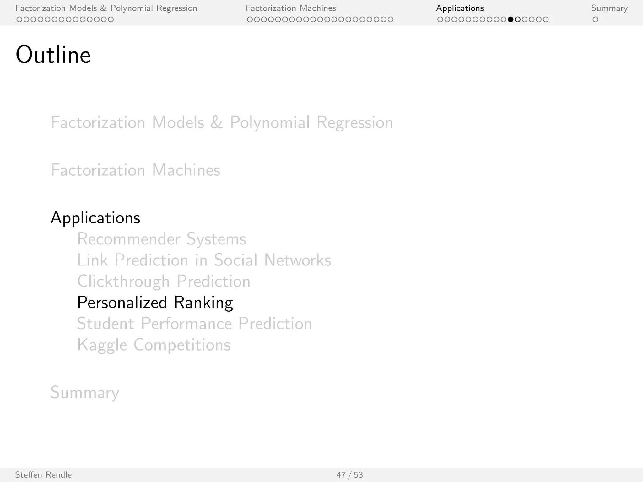 Factorization Models  Polynomial Regression Factorization Machines Applications Summary 
Net
ix Prize 
Method (Name) Ref. Learning Method k Quiz RMSE 
Models using user ID and item ID 
Probabilistic Matrix Factorization [14, 13] Batch GD 40 *0.9170 
Probabilistic Matrix Factorization [14, 13] Batch GD 150 0.9211 
Matrix Factorization [6] Variational Bayes 30 *0.9141 
Matchbox [15] Variational Bayes 50 *0.9100 
ALS-MF [7] ALS 100 0.9079 
ALS-MF [7] ALS 1000 *0.9018 
SVD/ MF [3] SGD 100 0.9025 
SVD/ MF [3] SGD 200 *0.9009 
Bayesian Probablistic Matrix Factorization 
[13] MCMC 150 0.8965 
(BPMF) 
Bayesian Probablistic Matrix Factorization 
(BPMF) 
[13] MCMC 300 *0.8954 
FM, pred. var: user ID, movie ID - MCMC 128 0.8937 
Models using implicit feedback 
Probabilistic Matrix Factorization with Cons- 
traints 
[14] Batch GD 30 *0.9016 
SVD++ [3] SGD 100 0.8924 
SVD++ [3] SGD 200 *0.8911 
BSRM/F [18] MCMC 100 0.8926 
BSRM/F [18] MCMC 400 *0.8874 
FM, pred. var: user ID, movie ID, impl. - MCMC 128 0.8865 
Steen Rendle 40 / 53 
 