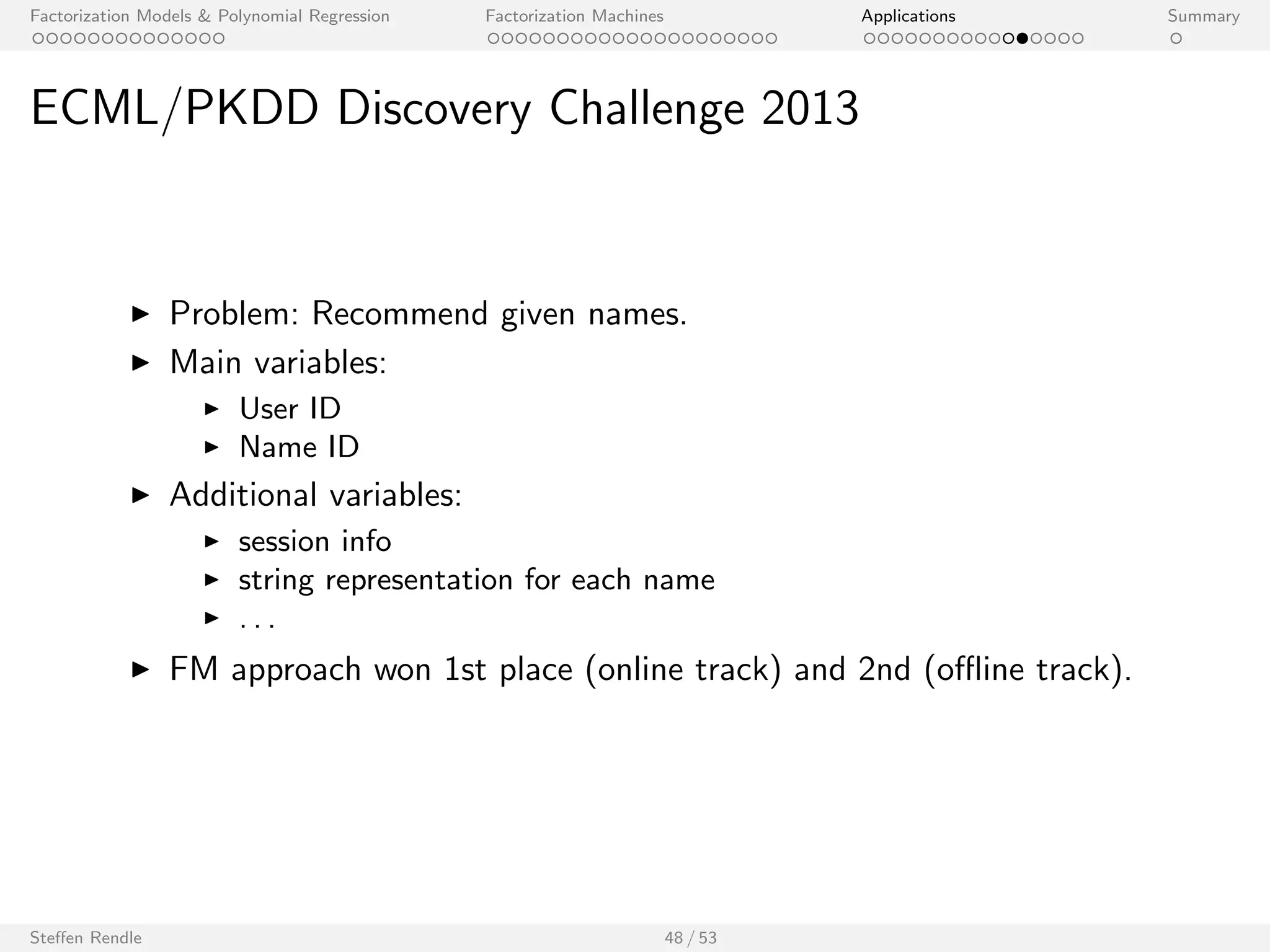 Factorization Models  Polynomial Regression Factorization Machines Applications Summary 
Net
ix Prize 
Method (Name) Ref. Learning Method k Quiz RMSE 
Models using time information 
Bayesian Probabilistic Tensor Factorization 
[17] MCMC 30 *0.9044 
(BPTF) 
FM, pred. var: user ID, movie ID, day - MCMC 128 0.8873 
Models using time and implicit feedback 
timeSVD++ [5] SGD 100 0.8805 
timeSVD++ [5] SGD 200 *0.8799 
FM, pred. var: user ID, movie ID, day, impl. - MCMC 128 0.8809 
FM, pred. var: user ID, movie ID, day, impl. - MCMC 256 0.8794 
Assorted models 
BRISMF/UM NB corrected [16] SGD 1000 *0.8904 
BMFSI plus side information [8] MCMC 100 *0.8875 
timeSVD++ plus frequencies [4] SGD 200 0.8777 
timeSVD++ plus frequencies [4] SGD 2000 *0.8762 
FM, pred. var: user ID, movie ID, day, impl., 
- MCMC 128 0.8779 
freq., lin. day 
FM, pred. var: user ID, movie ID, day, impl., 
freq., lin. day 
- MCMC 256 0.8771 
Steen Rendle 40 / 53 
 