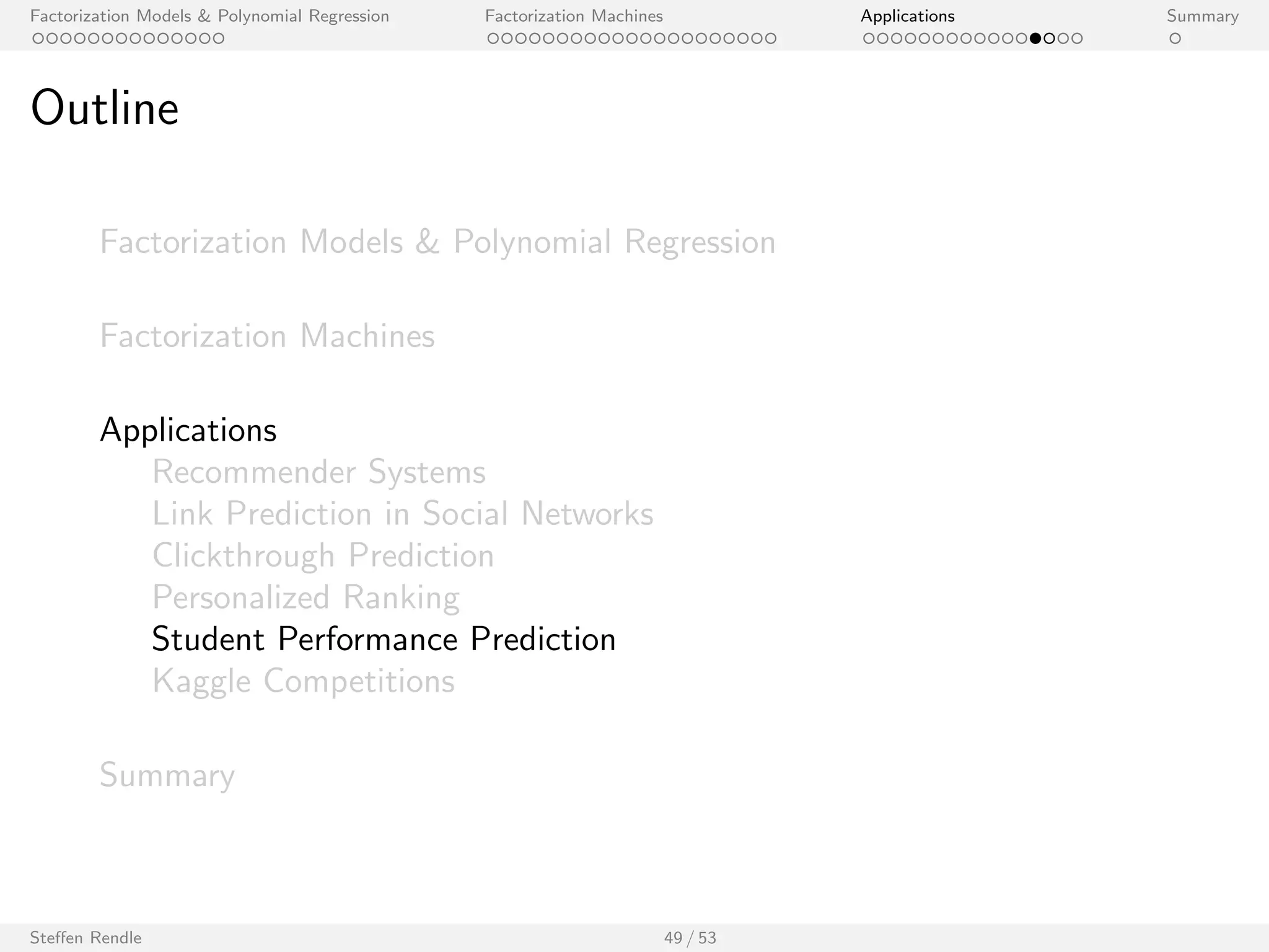 Factorization Models  Polynomial Regression Factorization Machines Applications Summary 
Outline 
Factorization Models  Polynomial Regression 
Factorization Machines 
Applications 
Recommender Systems 
Link Prediction in Social Networks 
Clickthrough Prediction 
Personalized Ranking 
Student Performance Prediction 
Kaggle Competitions 
Summary 
Steen Rendle 41 / 53 
 
