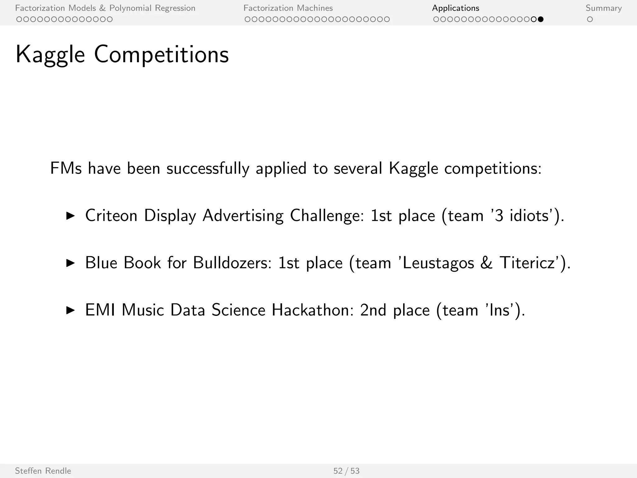 Factorization Models  Polynomial Regression Factorization Machines Applications Summary 
KDDCup 2012: Track 1 
KDDCup 2012 Track 1: Prediction Quality 
Public Leaderboard Private Leaderboard 
Mean Average Precision @3 
0.32 0.34 0.36 0.38 0.40 0.42 
none 
gender, age, ... 
keywords 
friends 
all 
none 
gender, age, ... 
keywords 
friends 
all 
Top 1 
Top 5 
Top 10 
Top 100 
I k = 22 factors, 512 MCMC samples (no burnin phase, initialization 
from random) 
I MCMC inference (no hyperparameters (learning rate, regularization) 
to specify) 
Steen Rendle 43 / 53 
[Awarded 2nd place (out of 658 teams)] 
 