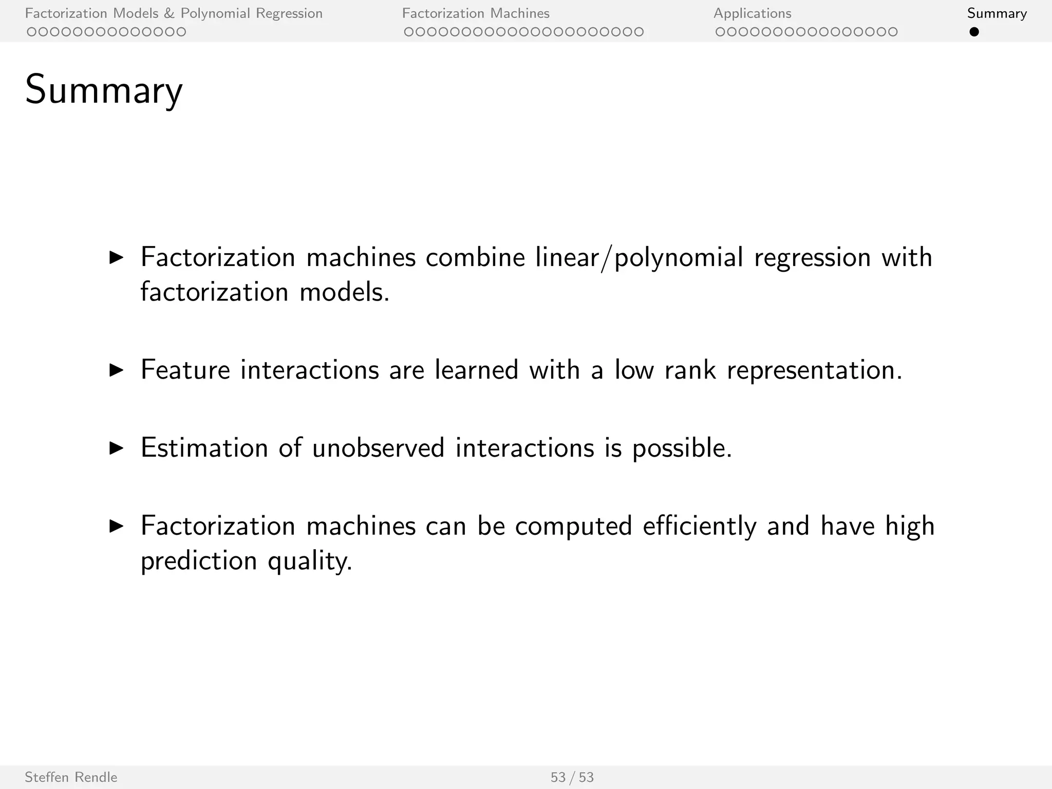 Factorization Models  Polynomial Regression Factorization Machines Applications Summary 
Outline 
Factorization Models  Polynomial Regression 
Factorization Machines 
Applications 
Recommender Systems 
Link Prediction in Social Networks 
Clickthrough Prediction 
Personalized Ranking 
Student Performance Prediction 
Kaggle Competitions 
Summary 
Steen Rendle 44 / 53 
 