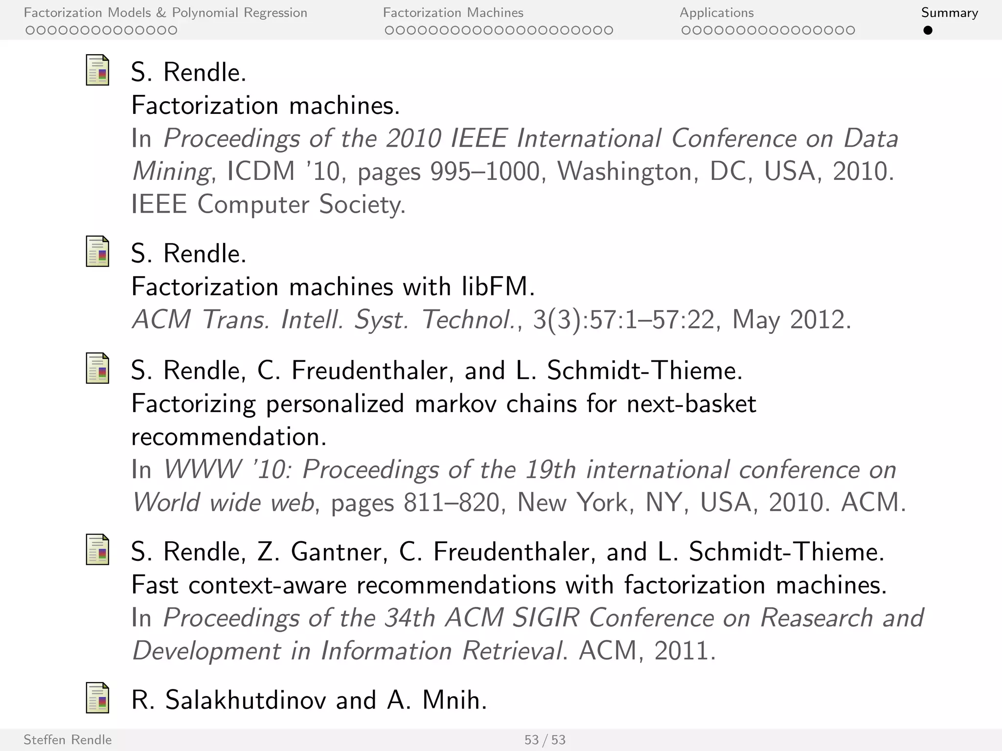 Factorization Models  Polynomial Regression Factorization Machines Applications Summary 
KDDCup 2012: Track 2 
Model Inference wAUC (public) wAUC (private) 
ID-based model (k = 0) SGD 0.78050 0.78086 
Attribute-based model (k = 8) MCMC 0.77409 0.77555 
Mixed model (k = 8) SGD 0.79011 0.79321 
Final ensemble n/a 0.79857 0.80178 
Ensemble 
I Rank positions (not predicted clickthrough rates) are used. 
I The MCMC attribute-based model and dierent variations of the 
. SGD models are included. 
Steen Rendle 46 / 53 
[Awarded 3rd place (out of 171 teams)] 
 