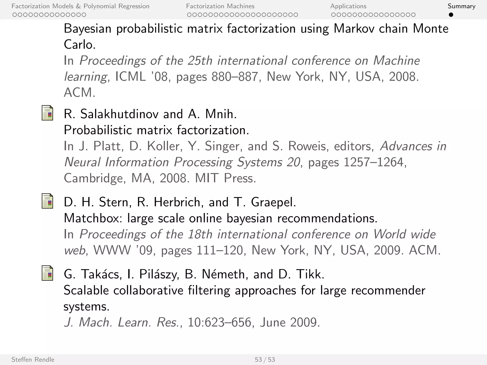Factorization Models  Polynomial Regression Factorization Machines Applications Summary 
Outline 
Factorization Models  Polynomial Regression 
Factorization Machines 
Applications 
Recommender Systems 
Link Prediction in Social Networks 
Clickthrough Prediction 
Personalized Ranking 
Student Performance Prediction 
Kaggle Competitions 
Summary 
Steen Rendle 47 / 53 
 