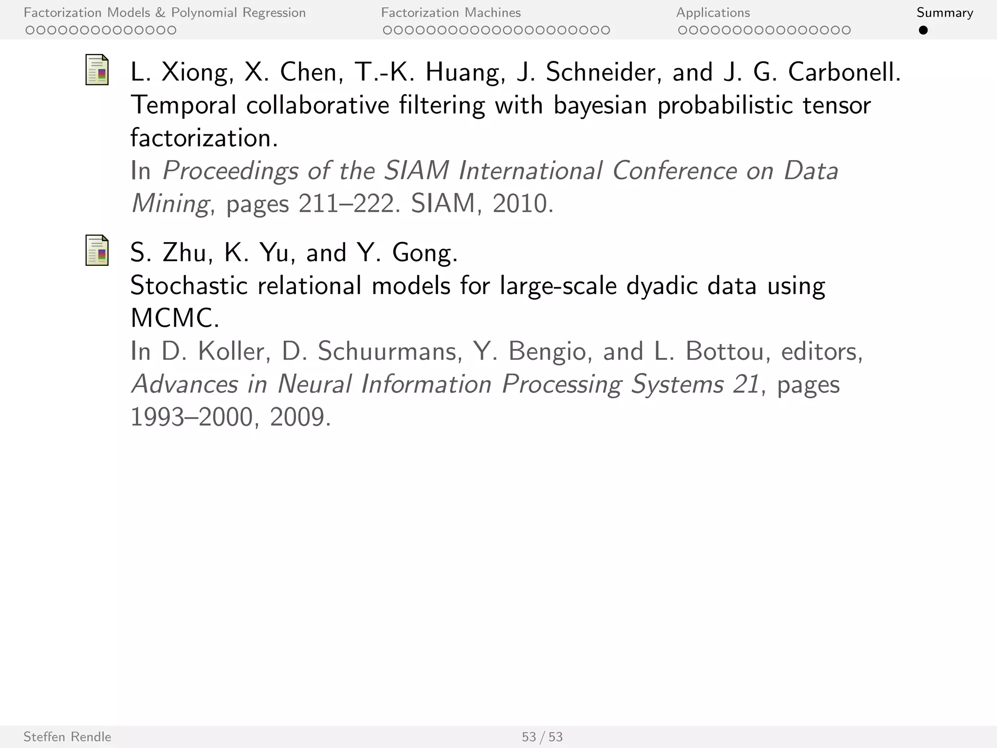 Factorization Models  Polynomial Regression Factorization Machines Applications Summary 
ECML/PKDD Discovery Challenge 2013 
I Problem: Recommend given names. 
I Main variables: 
I User ID 
I Name ID 
I Additional variables: 
I session info 
I string representation for each name 
I . . . 
I FM approach won 1st place (online track) and 2nd (oine track). 
Steen Rendle 48 / 53 
 