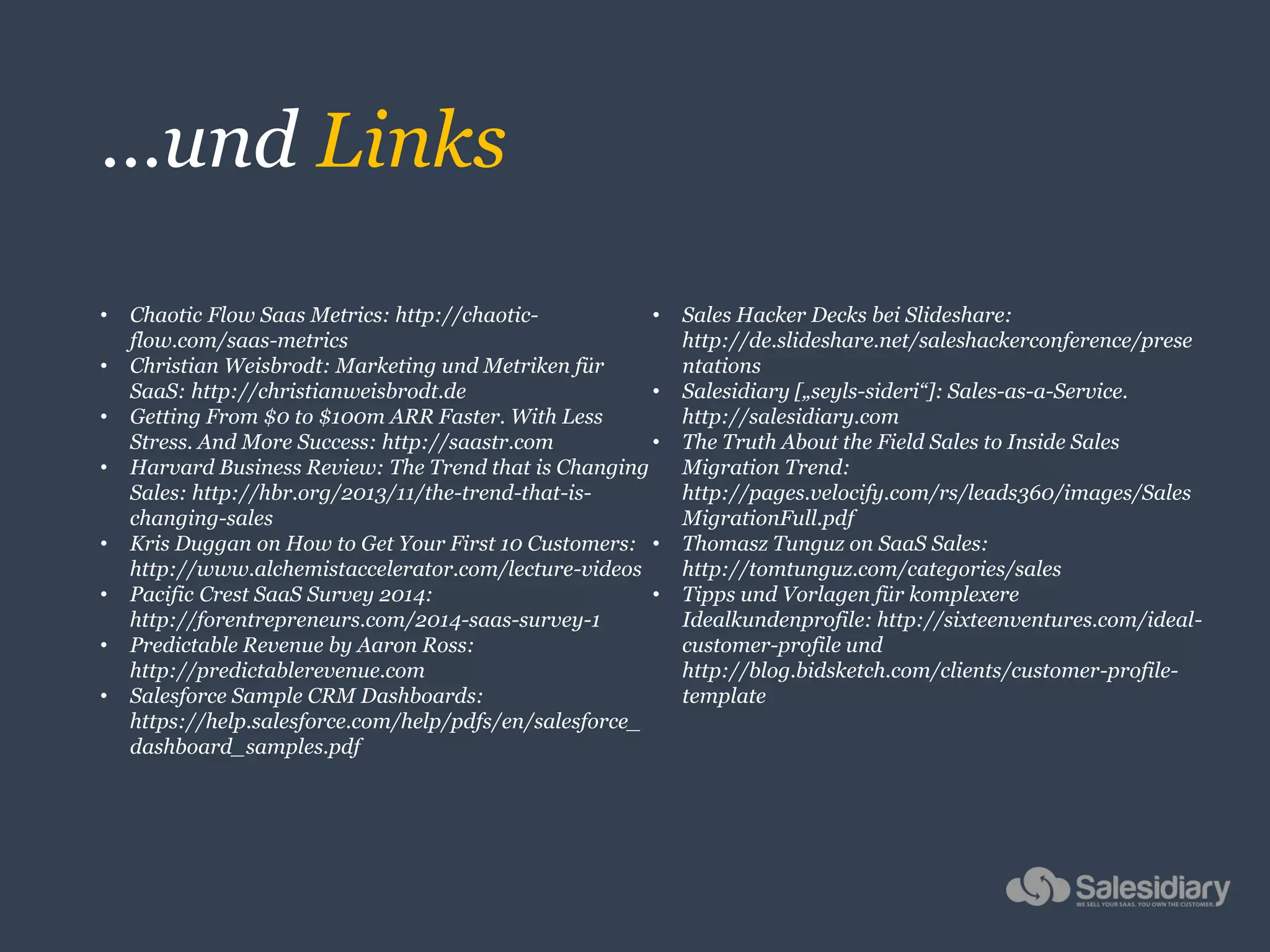 …und Links
• Chaotic Flow Saas Metrics: http://chaotic-
flow.com/saas-metrics
• Christian Weisbrodt: Marketing und Metriken für
SaaS: http://christianweisbrodt.de
• Getting From $0 to $100m ARR Faster. With Less
Stress. And More Success: http://saastr.com
• Harvard Business Review: The Trend that is Changing
Sales: http://hbr.org/2013/11/the-trend-that-is-
changing-sales
• Kris Duggan on How to Get Your First 10 Customers:
http://www.alchemistaccelerator.com/lecture-videos
• Pacific Crest SaaS Survey 2014:
http://forentrepreneurs.com/2014-saas-survey-1
• Predictable Revenue by Aaron Ross:
http://predictablerevenue.com
• Salesforce Sample CRM Dashboards:
https://help.salesforce.com/help/pdfs/en/salesforce_
dashboard_samples.pdf
• Sales Hacker Decks bei Slideshare:
http://de.slideshare.net/saleshackerconference/prese
ntations
• Salesidiary [„seyls-sideri“]: Sales-as-a-Service.
http://salesidiary.com
• The Truth About the Field Sales to Inside Sales
Migration Trend:
http://pages.velocify.com/rs/leads360/images/Sales
MigrationFull.pdf
• Thomasz Tunguz on SaaS Sales:
http://tomtunguz.com/categories/sales
• Tipps und Vorlagen für komplexere
Idealkundenprofile: http://sixteenventures.com/ideal-
customer-profile und
http://blog.bidsketch.com/clients/customer-profile-
template
 
