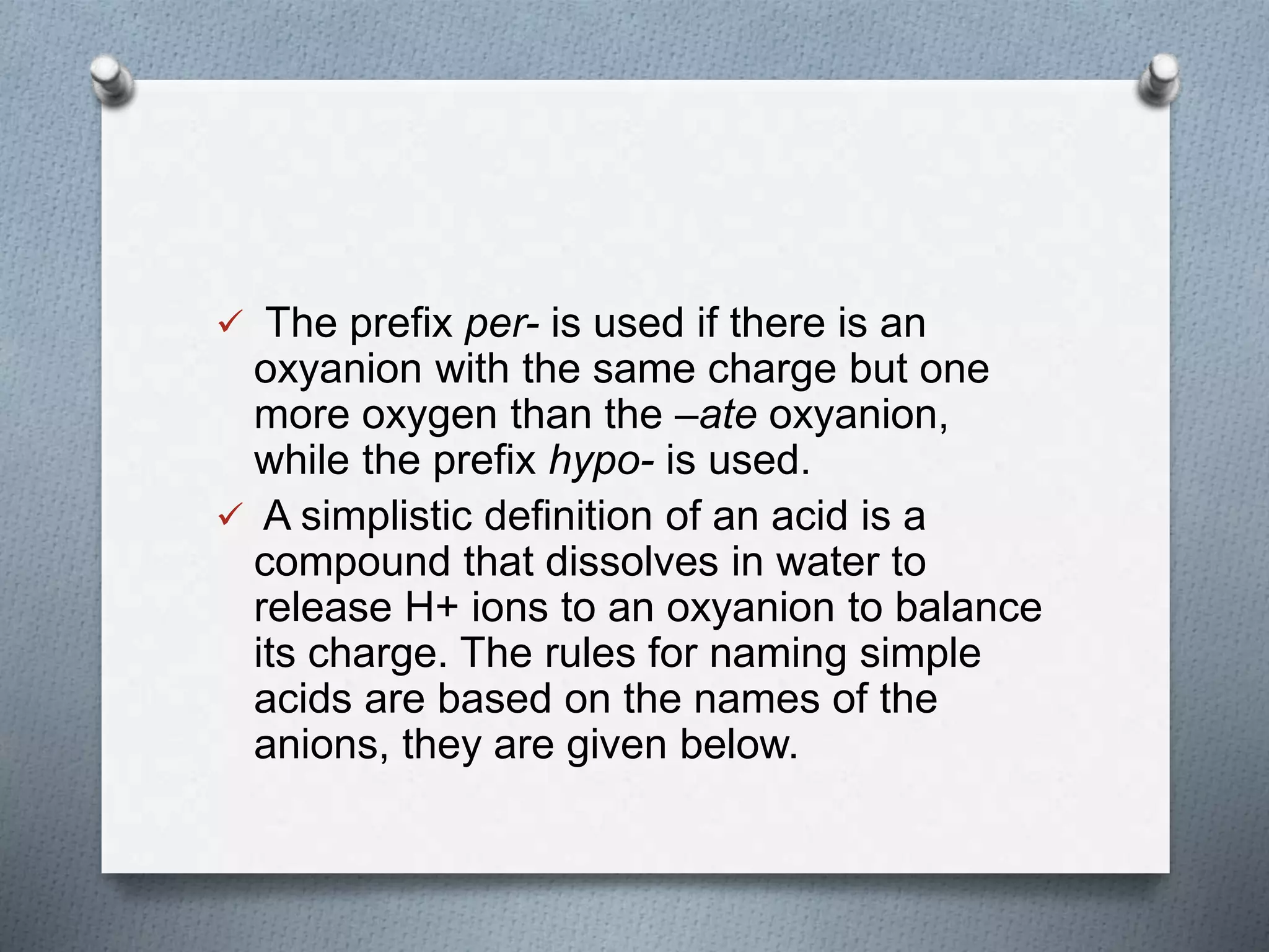  The prefix per- is used if there is an
oxyanion with the same charge but one
more oxygen than the –ate oxyanion,
while the prefix hypo- is used.
 A simplistic definition of an acid is a
compound that dissolves in water to
release H+ ions to an oxyanion to balance
its charge. The rules for naming simple
acids are based on the names of the
anions, they are given below.
 