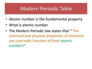 Modern Periodic Table
• Atomic number is the fundamental property
• What is atomic number
• The Modern Periodic law states that “ The
chemical and physical properties of elements
are a periodic function of their atomic
numbers”
 