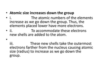 • Atomic size increases down the group
• i. The atomic numbers of the elements
increase as we go down the group. Thus, the
elements placed lower have more electrons.
• ii. To accommodate these electrons
new shells are added to the atom.
•
iii. These new shells take the outermost
electrons farther from the nucleus causing atomic
size (radius) to increase as we go down the
group.
 