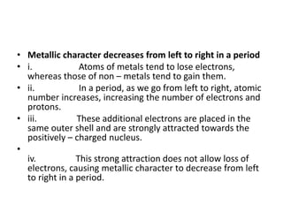 • Metallic character decreases from left to right in a period
• i. Atoms of metals tend to lose electrons,
whereas those of non – metals tend to gain them.
• ii. In a period, as we go from left to right, atomic
number increases, increasing the number of electrons and
protons.
• iii. These additional electrons are placed in the
same outer shell and are strongly attracted towards the
positively – charged nucleus.
•
iv. This strong attraction does not allow loss of
electrons, causing metallic character to decrease from left
to right in a period.
 