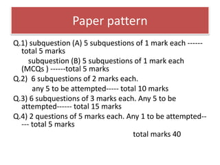Paper pattern
Q.1) subquestion (A) 5 subquestions of 1 mark each ------
total 5 marks
subquestion (B) 5 subquestions of 1 mark each
(MCQs ) ------total 5 marks
Q.2) 6 subquestions of 2 marks each.
any 5 to be attempted----- total 10 marks
Q.3) 6 subquestions of 3 marks each. Any 5 to be
attempted------ total 15 marks
Q.4) 2 questions of 5 marks each. Any 1 to be attempted--
--- total 5 marks
total marks 40
 