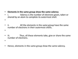 • Elements in the same group show the same valency
• i. Valency is the number of electrons given, taken or
shared by an atom to complete its outermost shell.
•
• ii. All the elements in the same group have the same
number of electrons in their outermost shells.
•
• iii. Thus, all these elements take, give or share the same
number of electrons.
•
• Hence, elements in the same group show the same valency.
 