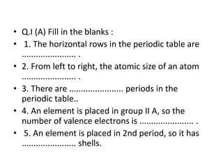 • Q.I (A) Fill in the blanks :
• 1. The horizontal rows in the periodic table are
....................... .
• 2. From left to right, the atomic size of an atom
....................... .
• 3. There are ....................... periods in the
periodic table..
• 4. An element is placed in group II A, so the
number of valence electrons is ....................... .
• 5. An element is placed in 2nd period, so it has
....................... shells.
 