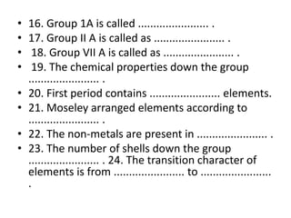 • 16. Group 1A is called ....................... .
• 17. Group II A is called as ....................... .
• 18. Group VII A is called as ....................... .
• 19. The chemical properties down the group
....................... .
• 20. First period contains ....................... elements.
• 21. Moseley arranged elements according to
....................... .
• 22. The non-metals are present in ....................... .
• 23. The number of shells down the group
....................... . 24. The transition character of
elements is from ....................... to .......................
.
 