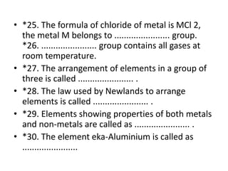 • *25. The formula of chloride of metal is MCl 2,
the metal M belongs to ....................... group.
*26. ....................... group contains all gases at
room temperature.
• *27. The arrangement of elements in a group of
three is called ....................... .
• *28. The law used by Newlands to arrange
elements is called ....................... .
• *29. Elements showing properties of both metals
and non-metals are called as ....................... .
• *30. The element eka-Aluminium is called as
.......................
 