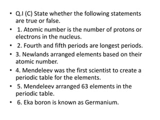• Q.I (C) State whether the following statements
are true or false.
• 1. Atomic number is the number of protons or
electrons in the nucleus.
• 2. Fourth and fifth periods are longest periods.
• 3. Newlands arranged elements based on their
atomic number.
• 4. Mendeleev was the first scientist to create a
periodic table for the elements.
• 5. Mendeleev arranged 63 elements in the
periodic table.
• 6. Eka boron is known as Germanium.
 