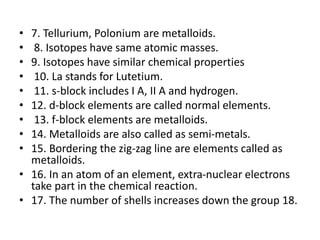 • 7. Tellurium, Polonium are metalloids.
• 8. Isotopes have same atomic masses.
• 9. Isotopes have similar chemical properties
• 10. La stands for Lutetium.
• 11. s-block includes I A, II A and hydrogen.
• 12. d-block elements are called normal elements.
• 13. f-block elements are metalloids.
• 14. Metalloids are also called as semi-metals.
• 15. Bordering the zig-zag line are elements called as
metalloids.
• 16. In an atom of an element, extra-nuclear electrons
take part in the chemical reaction.
• 17. The number of shells increases down the group 18.
 