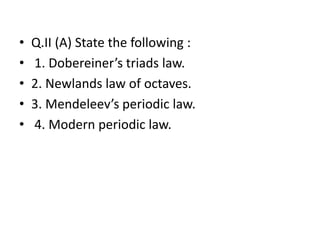 • Q.II (A) State the following :
• 1. Dobereiner’s triads law.
• 2. Newlands law of octaves.
• 3. Mendeleev’s periodic law.
• 4. Modern periodic law.
 