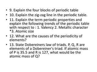 • 9. Explain the four blocks of periodic table
• 10. Explain the zig-zag line in the periodic table.
• 11. Explain the term periodic properties and
explain the following trends of the periodic table
with respect to : 1. Valency 2. Metallic character
*3. Atomic size
• 12. What are the causes of the periodicity of
elements?
• 13. State Dobereiners law of triads. P, Q, R are
elements of a Dobereiner's triad. If atomic mass
of P is 35.5 and R is 127, what would be the
atomic mass of Q?
 