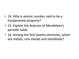 • 14. Why is atomic number said to be a
fundamental property?
• 15. Explain the features of Mendeleev's
periodic table.
• 16. Among the first twenty elements, which
are metals, non-metals and metalloids?
 