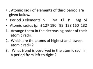 • . Atomic radii of elements of third period are
given below.
• Period 3 elements S Na Cl P Mg Si
• Atomic radius (pm) 127 190 99 128 160 132
1. Arrange them in the decreasing order of their
atomic radii.
2. Which are the atoms of highest and lowest
atomic radii ?
3. What trend is observed in the atomic radii in
a period from left to right ?
 