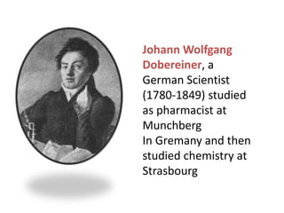 Johann Wolfgang
Dobereiner, a
German Scientist
(1780-1849) studied
as pharmacist at
Munchberg
In Gremany and then
studied chemistry at
Strasbourg
 