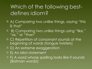 A) Comparing two unlike things, saying “this  is  that” B) Comparing two unlike things using “like,” “as,” or “than” C) Repetition of consonant sounds at the beginning of words (tongue twisters) D) An extreme exaggeration E) An idiot statement F) A word whose spelling looks like it sounds (Batman words!) 