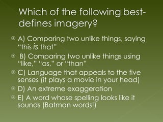 A) Comparing two unlike things, saying “this  is  that” B) Comparing two unlike things using “like,” “as,” or “than” C) Language that appeals to the five senses (it plays a movie in your head) D) An extreme exaggeration E) A word whose spelling looks like it sounds (Batman words!) 