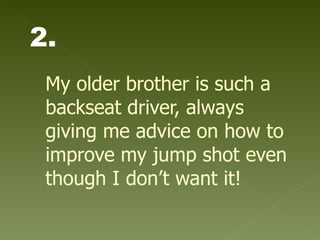 My older brother is such a backseat driver, always giving me advice on how to improve my jump shot even though I don’t want it!   2. 