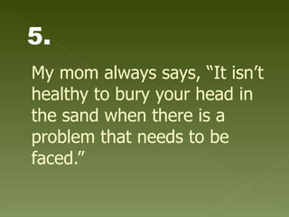 My mom always says, “It isn’t healthy to bury your head in the sand when there is a problem that needs to be faced.” 5. 
