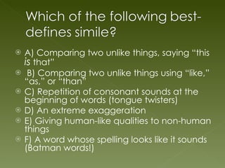A) Comparing two unlike things, saying “this  is  that” B) Comparing two unlike things using “like,” “as,” or “than” C) Repetition of consonant sounds at the beginning of words (tongue twisters) D) An extreme exaggeration E) Giving human-like qualities to non-human things F) A word whose spelling looks like it sounds (Batman words!) 