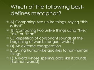 A) Comparing two unlike things, saying “this  is  that” B) Comparing two unlike things using “like,” “as,” or “than” C) Repetition of consonant sounds at the beginning of words (tongue twisters) D) An extreme exaggeration E) Giving human-like qualities to non-human things F) A word whose spelling looks like it sounds (Batman words!) 