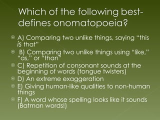 A) Comparing two unlike things, saying “this  is  that” B) Comparing two unlike things using “like,” “as,” or “than” C) Repetition of consonant sounds at the beginning of words (tongue twisters) D) An extreme exaggeration E) Giving human-like qualities to non-human things F) A word whose spelling looks like it sounds (Batman words!) 