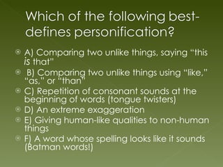 A) Comparing two unlike things, saying “this  is  that” B) Comparing two unlike things using “like,” “as,” or “than” C) Repetition of consonant sounds at the beginning of words (tongue twisters) D) An extreme exaggeration E) Giving human-like qualities to non-human things F) A word whose spelling looks like it sounds (Batman words!) 