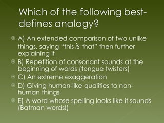 A) An extended comparison of two unlike things, saying “this  is  that” then further explaining it B) Repetition of consonant sounds at the beginning of words (tongue twisters) C) An extreme exaggeration D) Giving human-like qualities to non-human things E) A word whose spelling looks like it sounds (Batman words!) 