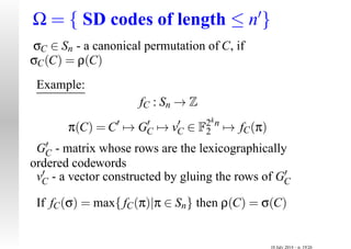 Ω = { SD codes of length ≤ n′
}
σC ∈ Sn - a canonical permutation of C, if
σC(C) = ρ(C)
Example:
fC : Sn → Z
π(C) = C′
→ G′
C → v′
C ∈ F2kn
2 → fC(π)
G′
C - matrix whose rows are the lexicographically
ordered codewords
v′
C - a vector constructed by gluing the rows of G′
C
If fC(σ) = max{fC(π)|π ∈ Sn} then ρ(C) = σ(C)
10 July 2014 – p. 19/26
 
