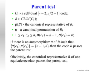 Parent test
• C1 - a self-dual [n−2,n/2−1] code;
• B ∈ Child(C1);
• ρ(B) - the canonical representative of B;
• σ - a canonical permutation of B;
• 1 ≤ c1,c2 ≤ n, σ(c1) = n−1, σ(c2) = n;
If there is an automorphism τ of B such that
{τ(c1),τ(c2)} = {n−1,n} then the code B passes
the parent test.
Obviously, the canonical representative B of one
equivalence class passes the parent test.
10 July 2014 – p. 20/26
 
