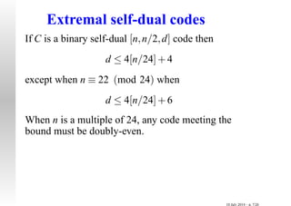 Extremal self-dual codes
If C is a binary self-dual [n,n/2,d] code then
d ≤ 4[n/24]+4
except when n ≡ 22 (mod 24) when
d ≤ 4[n/24]+6
When n is a multiple of 24, any code meeting the
bound must be doubly-even.
10 July 2014 – p. 7/26
 
