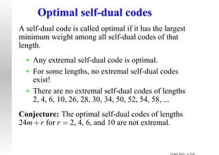 Optimal self-dual codes
A self-dual code is called optimal if it has the largest
minimum weight among all self-dual codes of that
length.
• Any extremal self-dual code is optimal.
• For some lengths, no extremal self-dual codes
exist!
• There are no extremal self-dual codes of lengths
2, 4, 6, 10, 26, 28, 30, 34, 50, 52, 54, 58, ...
Conjecture: The optimal self-dual codes of lengths
24m+r for r = 2, 4, 6, and 10 are not extremal.
10 July 2014 – p. 9/26
 