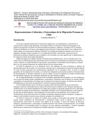 Stefoni E., Carolina. Representaciones Culturales y Estereotipos de la Migración Peruana en
Chile. Informe final del concurso: Culturas e identidades en América Latina y el Caribe. Programa
Regional de Becas CLACSO. 2001.
Disponible en la World Wide Web:
http://bibliotecavirtual.clacso.org.ar/ar/libros/becas/2000/stefoni.pdf
www.clacso.org
RED DE BIBLIOTECAS VIRTUALES DE CIENCIAS SOCIALES DE AMERICA
LATINA Y EL CARIBE, DE LA RED DE CENTROS MIEMBROS DE CLACSO
http://www.clacso.org.ar/biblioteca - biblioteca@clacso.edu.ar
Representaciones Culturales y Estereotipos de la Migración Peruana en
Chile
Carolina Stefoni E.
∗
Introducción
En la nueva agenda internacional el tema de las migraciones, su entendimiento, características y
consecuencias ocupa un lugar destacado. En Estados Unidos y en Europa los flujos de inmigrantes y las
políticas de migración son parte de la discusión diaria de políticos, gobierno y sociedad civil. En América
Latina este fenómeno no es nuevo, pero adquiere mayor atención y expectación frente a los conflictos de la
región andina, las consecuencias del plan Colombia, los acuerdos de integración regional y por cierto, los
atentados a Estados Unidos ocurridos el 11 de septiembre del 2001. Estos hechos y procesos irán re-
definiendo las políticas migratorias que se adopten a nivel mundial, así como aquellas que se implementen en
los respectivos países de la región hemisférica.
Hablar de migraciones implica abordar el fenómeno de la globalización y de las contradicciones a las
cuales éste nos enfrenta puesto que representan una de las fuentes más importante de integración económica,
social y cultural, en cuanto facilitan el conocimiento, acercamiento e intercambio entre los países y culturas,
pero a su vez, generan situaciones de conflicto dentro de esos mismos países.
En Chile la migración no es un fenómeno nuevo. Sin embargo, las crisis económicas y políticas de
determinados países de la región y el crecimiento sostenido que ha experimentó la economía nacional durante
los años noventa, generaron una transformación significativa en su naturaleza. Hoy, en Chile el origen
geográfico de la inmigración ha variado, y el número de inmigrantes provenientes de países latinoamericanos
ha experimentado un aumento sustancial, lo que nos obliga a revisar los dispositivos sociales existentes para
dar una debida respuesta a las cambiantes demandas que este fenómeno implica.
En el mundo globalizado, la conformación de sociedades multiculturales ha pasado a ser una realidad que
con el correr del tiempo tiende a profundizarse y acrecentarse. Elementos como el idioma, la cercanía cultural
y geográfica, el conocimiento y la imagen que se maneja de los respectivos países son factores que afectan
profundamente la elección de un lugar para ir en busca de mejores oportunidades.
La diversidad cultural, racial y social que se genera a partir del incremento de las movilizaciones
humanas, comienza a demandar nuevos marcos de referencia para el análisis social. Requiere asimismo de
modificaciones en la institucionalidad de los Estados para asegurar la adecuada integración de los individuos
en un marco de respeto de las diferencias e identidades culturales, de los derechos humanos, la proscripción
de todo tipo de discriminación y que tienda hacia un trato cada vez más igualitario. En el contexto del
fortalecimiento de las relaciones entre los Estados, una política migratoria requiere incorporar y asegurar el
respeto a la diversidad e incentivar una cultura de acogida en la sociedad civil.
En Chile el racismo no es abierto ni evidente como sucede en otras partes del mundo. Sin embargo,
existen formas encubiertas de discriminación e intolerancia étnica, racial y cultural, sin mencionar la
discriminación social hacia los sectores más pobres de la sociedad. A través del análisis de discursos,
imágenes, representaciones y estereotipos es posible descubrir estas formas de discriminación, con el objeto
de sensibilizar a la comunidad sobre la existencia de estas prácticas reprochables, y generar respuestas
políticas que se traduzcan en la adopción de medidas tendientes a terminar con estas prácticas.

Socióloga, Universidad Católica de Chile. MA en Estudios Culturales, Universidad de Birmingham,
Inglaterra. Actualmente trabaja como investigadora en Flacso-Chile.
 