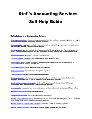       Stef ’s Accounting Services                Self Help Guide  Calculators and Conversion Tables Amortization calculator—Also a mortgage calculator that lets you keep recalculating based on a higher down-payment or added amounts to monthly payments. Bonus calculator—aggregate method. Uses regular federal withholding rates. Use if your state allows the aggregate method. Free registration required. Bonus calculator—percent method. Uses supplemental withholding rates. Use if your state does not have a supplemental withholding rate and permits the percent method. Free registration required. Calendar calculator—generate a calendar for any month. Car lease payment calculator—lays out the future costs of an auto lease. CD calculator—shows payout at maturity based on initial deposit, interest, term and period of compounding (daily, weekly, monthly, etc.). Currency converter—converts any currency into any other. Currency converter—converts any currency into any other. Financial Calculators—Any financial calculator you need. Gross-up calculator—when you want an employee's bonus to include payment of the taxes the employee would have had to pay on the bonus. Free registration required. Hourly employee paycheck calculator—includes filing status, deductions, state withholding, exemptions, other withholding etc. Free registration required. Loan calculator—calculates loan payment amounts; savings and annuity amounts and future value. Mathematical functions—from basic to PhD level. Measurement converter—converts any measure to any other. Monthly compounding calculator—takes an amount and compounds it monthly over a fixed period at a fixed annual yield. Allows added monthly contributions. Monthly mortgage payment table calculator—generates a table of monthly payments. Number of days calculator—calculate the number of days between any two dates. Public employee paycheck calculator—for federal, state, and local governments. Free registration required. Roth IRA—conversion calculator. Time zones—zone-by-zone times worldwide. Tip tax calculator—if your employees receive tips. Free registration required. Client help (help for small firms) Business expenses—how to reduce expenses; a checklist. Business plans—useful for new or growing businesses. Be sure to click on “Writing the plan” and “Using the plan” in the lefthand column. Business records retention—to see how long to keep different kinds of business records. Business scams—current ones, how to guard against. Business start-ups—checklists for new businesses. Business start-ups—selecting the right entity (sole proprietorship, S corp, LLC, etc.). Business structure—comparisons (sole proprietorship v. S corp v. LLC, etc.). Credit and Collections—the federal Fair Debt Collection Practices Act, section by section. Domain names—find out what names are available before you try to register a name. Fax worldwide via e-mail—free trial on faxing from any place in the world to any place in the world.  Home-business scams—current ones, how to guard against. Management—free library comprises 72 categories including finance, benefits administration and compensation. Social Security Statement—request a personal statement online. Strategic Planning Process—basics. Taxpayer Advocate Service. Trade magazines by industry—free. Wages—by geographical area and occupation. Dictionaries and Glossaries Abbreviations—used in business Abbreviations—used on the Internet (in e-mail, chatrooms, etc.) Accounting terms—dictionary. Area codes—quickly find  the area code for a geographical location—or find the geographical location of the area code that you are dialing. Banking terms—for paper, EFT, AMT and other transactions. Business tax, financial, and real-estate terms—a glossary. Nonprofit organization (NPO) accounting terms—a glossary SIC codes—get the SIC number for any industry or specialty. Synonyms—a thesaurus. Words, phrases, translations—a dictionary Forms Business forms—download invoices, purchase orders, check requests, etc. Legal forms—contracts, loan documents, and other forms by state. IRS Current Forms and Publications 1099 A and C Instructions (2009) 2009 W-2 and W-3 Instructions (does not include forms). Employer-provided benefits—how to tax, Publication 15-B Fringe Benefits. I-9—pdf of Employment Eligibility Verification. Internal Revenue Manual. IRS forms (8109-B etc.) by mail—instead of pdfs or online. Market Segment Specialization Program Audits—obtain a copy of the IRS Examiner Training Manuals for your industry or profession. Standard Mileage Rates for 2009 Tax withholding and estimated taxes—Publication 505. Withholding tables—Publication 15-T. IRS Prior-Year Forms and Publications 1992 forms and publications—hard-to-find forms. 1993 forms and publications—hard-to-find forms. 1994 forms and publications—hard-to-find forms. 1995 forms and publications—hard-to-find forms. 1996 forms and publications—hard-to-find forms. 1997 forms and publications—hard-to-find forms. 1998 forms and publications—hard-to-find forms. 1999 forms and publications—hard-to-find forms. 2000 forms and publications—hard-to-find forms. 2001 forms and publications—hard-to-find forms. 2002 forms and publications.—hard-to-find forms 2003 forms and publications—hard-to-find forms 2004 forms and publications—hard-to-find forms 2005 forms and publications—hard-to-find forms 2006 forms and publications—hard-to-find forms 2007 forms and publications—hard-to-find forms IRS—by Industry or Profession Agriculture—IRS rules, regulations and resources Automotive—IRS rules, regulations and resources Bartering Tax Center—IRS rules, regulations and resources Construction—IRS rules, regulations and resources Entertainment—IRS rules, regulations and resources Gas Retailers—IRS rules, regulations and resources Manufacturing—IRS rules, regulations and resources Money Services Business (MSB) Information Center—IRS rules, regulations and resources Real Estate—IRS rules, regulations and resources Restaurants—IRS rules, regulations and resources Tax professionals—IRS rules, regulations and resources Nonprofit Organizations (NPOs) Accounting regulations—for NPOs, including governmental entities. Accounting standards—for NPOs. Accounting—type in the search box the word “accounting” or narrower subject. California Association of Nonprofits—offers numerous resources for NPO's. Contributions—FASB Pronouncement No. 116 “Accounting for Contributions Received and Contributions made”  Databases—how to choose the right one for your NPO; what to look for in a database. FINANCIAL ACCOUNTING FOR NPOs.Financial Accounting Regulation for Nonprofit Organizations Financial statements—FASB 117 “Financial Statement of Not-For-Profit Organization.” Form 990—how to read it and what it means. Governmental Accounting Standards Board—for government entities.  GuideStar—all kinds of information for NPOs. Free registration may be required. Management—free library comprises 72 categories including finance, benefits administration and compensation and includes NPO topics. NPO links—useful links for NPOs (be sure to scroll down). Other revenue (UBIT)— rules, regs and reporting. Reporting regulations—for the states. Reporting regulations—IRS rules and regs. Revenue from exempt-purpose activities—rules, regs and reporting. Revenue from public support— rules, regs and reporting. Software—a list of available NPO software Tax—at the top of this page, type in “tax” or narrower subject at the top of the page. Practice Marketing Marketing—how to make a good first impression as an accounting professional when meeting a client or in a job interview. Marketing—Free toolkit for marketing an accounting practice. Practice Resources Depreciation—rate tables with explanations. Discounts rate—and secondary rates and seasonal rates for all months and years from the Federal Reserve Bank EIC (or EITC)—how to use the income tax withholding and advance earned income credit (EIC) payment tables. FASB (Financial Standards Accounting Board)—full, summary and status of all statements Financial ratios—for the balance sheet and income statement. Independent contractor vs. employee? IRS interest rates for under-/overpayments—updated monthly. Tax due dates—federal, state dates for corporations, fiduciaries, individual, partnerships, payroll tax returns, and sales tax returns. Zip code + 4—USPS look-up. Zip codes—all cities within a zip code. Zip codes—all zip codes for a town or city. Zip codes—USPS look-up. Software Accounting software buyer's guide—lists available software with company address, phone number and thumbnail description. Accounting software—a fill-in-the-blanks process that tells you which kind of accounting your business or client needs. Payroll software buyer's guide—lists available softw4are with company address, phone number and thumbnail description. Tax software buyer's guide—lists available software with company address, phone number and thumbnail description. Zip/unzip—excellent free (for 30 days) software that zips and unzips huge files for e-mailing. State by state Sales tax rates—state-by-state sales taxes. State departments of labor—state-by-state labor offices, commissioners, directors, and secretaries. State by state revenue departments—state by state. State tax forms—state by state.  State tax withholding tables and publications—state by state. State-by-state taxes—Each state’s income tax, sales tax, etc. Tools and templates (help for small firms) Balance sheet template—for a sole proprietorship can be modified for corporation or partnership. Change account titles or format as needed. Spreadsheet calculates subtotals and totals for specified period. Business plan templates—from Microsoft Office. Cash flow budget template—worksheet for 6-month cash budget includes most inflows outflows. Modified as needed.  Customer account statement template—track charges and payments on customer's account, send at month end to remind of balance due. Daily cash sheet template—plug in daily amounts and spot discrepancies (from theft, misrecorded credit-card purchases, etc.).  Income statement template—for a sole proprietorship can be modified for corporation or partnership. Change account titles or format as needed. Spreadsheet calculates subtotals, totals and net income for specified period. Loan application and bank review form template—shows what the bank will ask for and how it will use your data to make a decision on your loan. Monthly bank reconciliation template—plug in bank balance, deposits in transit, etc. and ledger Cash balance for instant totals that show if the amounts reconcile.  Personal bank statement template—when owner's financial position is required. Spreadsheet asks for the typical information (personal assets, liabilities, sources of income, etc.). Fill it out, get a snapshot of how you look. Training (sites that teach useful accounting concepts) Accounting concepts and definitions—for learners. Accounting cycle—defined in plain English, including all terms used. Adjusting Entries—thumbnail definition for learners. Business ratios—common ratios for income statement and balance sheet—for learners. Chart of accounts—basics for learners. Financial Ratios—basic ratios for learners. Internal Controls—basic what, when where, how and why. 