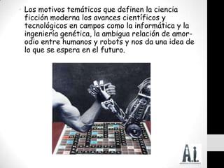 • Los motivos temáticos que definen la ciencia
  ficción moderna los avances científicos y
  tecnológicos en campos como la informática y la
  ingeniería genética, la ambigua relación de amor-
  odio entre humanos y robots y nos da una idea de
  lo que se espera en el futuro.
 
