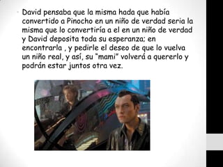 • David pensaba que la misma hada que había
  convertido a Pinocho en un niño de verdad seria la
  misma que lo convertiría a el en un niño de verdad
  y David deposita toda su esperanza; en
  encontrarla , y pedirle el deseo de que lo vuelva
  un niño real, y así, su “mami” volverá a quererlo y
  podrán estar juntos otra vez.
 