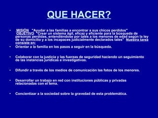 QUE HACER?   MISIÓN      "Ayudar a las familias a encontrar a sus chicos perdidos"     OBJETIVO   "Crear un sistema ágil, eficaz y eficiente para la búsqueda de personas perdidas, entendiéndose por tales a los menores de edad según la ley de su domicilio y a los incapaces judicialmente declarados tales"   Nuestra tarea consiste en:   Orientar a la familia en los pasos a seguir en la búsqueda. Colaborar con la justicia y las fuerzas de seguridad haciendo un seguimiento de las instancias jurídicas e investigativas. Difundir a través de los medios de comunicación las fotos de los menores. Desarrollar un trabajo en red con instituciones públicas y privadas relacionadas con el tema. Concientizar a la sociedad sobre la gravedad de esta problemática.   