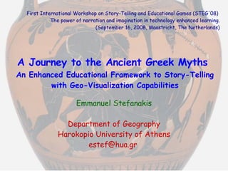 A Journey to the Ancient Greek Myths   An Enhanced Educational Framework to Story-Telling with Geo-Visualization Capabilities Emmanuel Stefanakis Department of Geography Harokopio University of Athens [email_address]   First International Workshop on Story-Telling and Educational Games (STEG'08)  The power of narration and imagination in technology enhanced learning. (September 16, 2008, Maastricht, The Netherlands) 